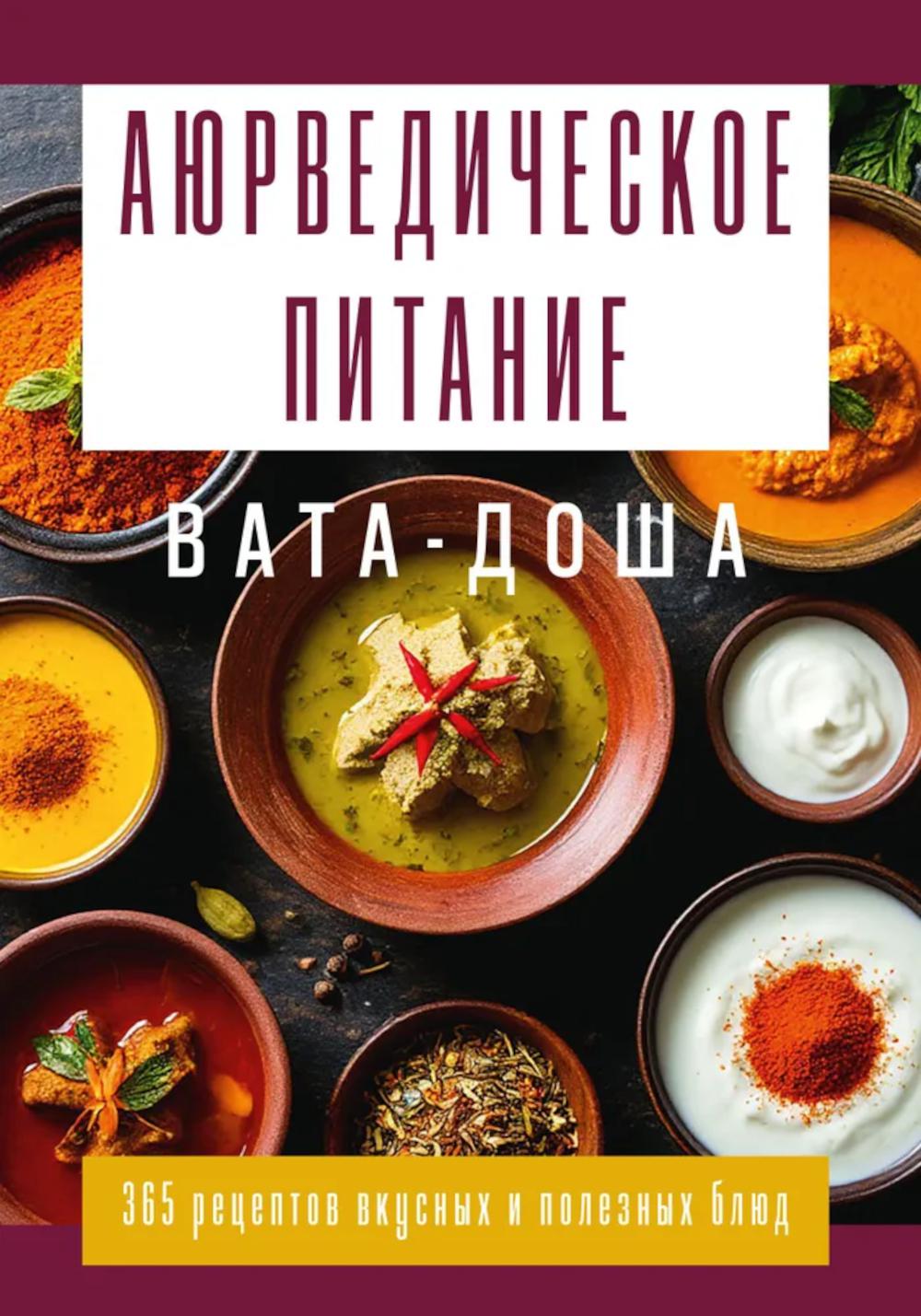Аюрведическое питание. ВАТА-ДОША. Здоровье, легкость и гармония круглый год. 365 рецептов вкусных и полезных блюд