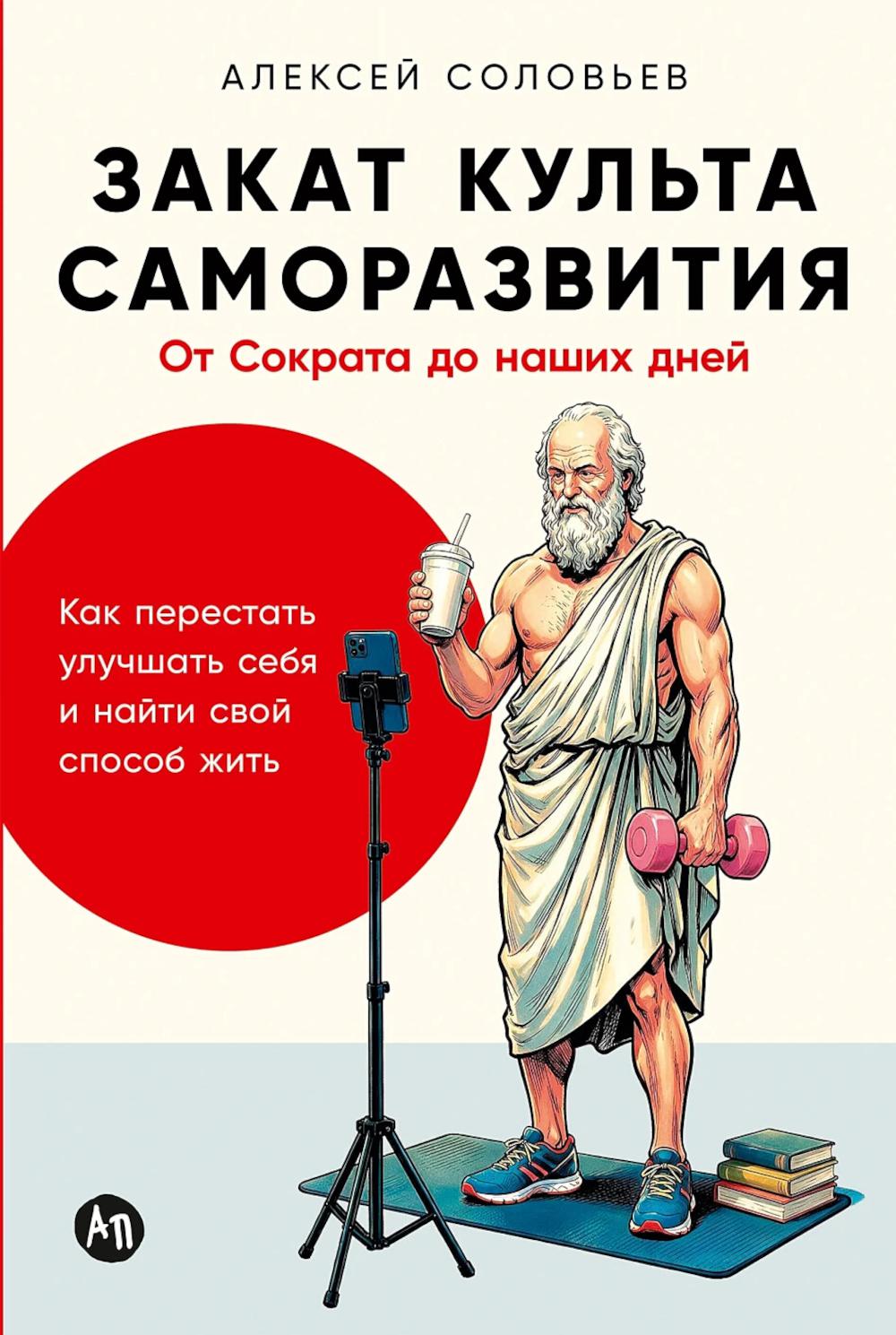 Закат культа саморазвития: Как перестать улучшать себя и найти свой способ жить. От Сократа до наших дней